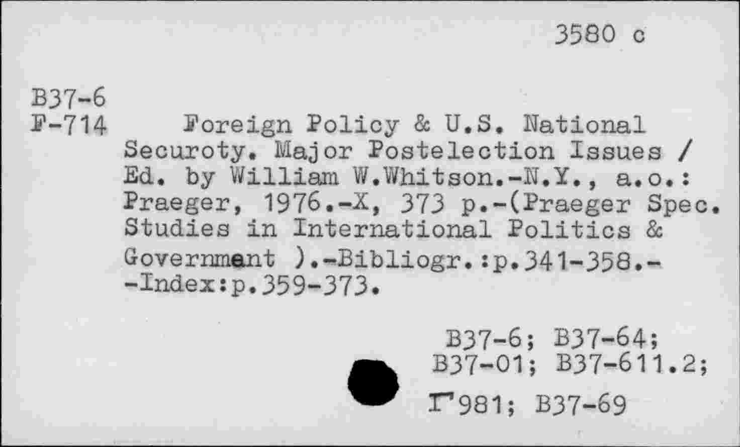 ﻿3580 c
B37-6
E-714 Poreign Policy & U.S. National Securoty. Major Postelection Issues / Ed. by William W.Whitson.-N.Y., a.o.: Praeger, 1976.-X, 373 p.-(Praeger Spec. Studies in International Politics à Government ).-Bibliogr.:p.341-358.--Index:p.359-373.
B37-6; B37-64;
B37-O1; B37-611.2;
T"*981; B37-69